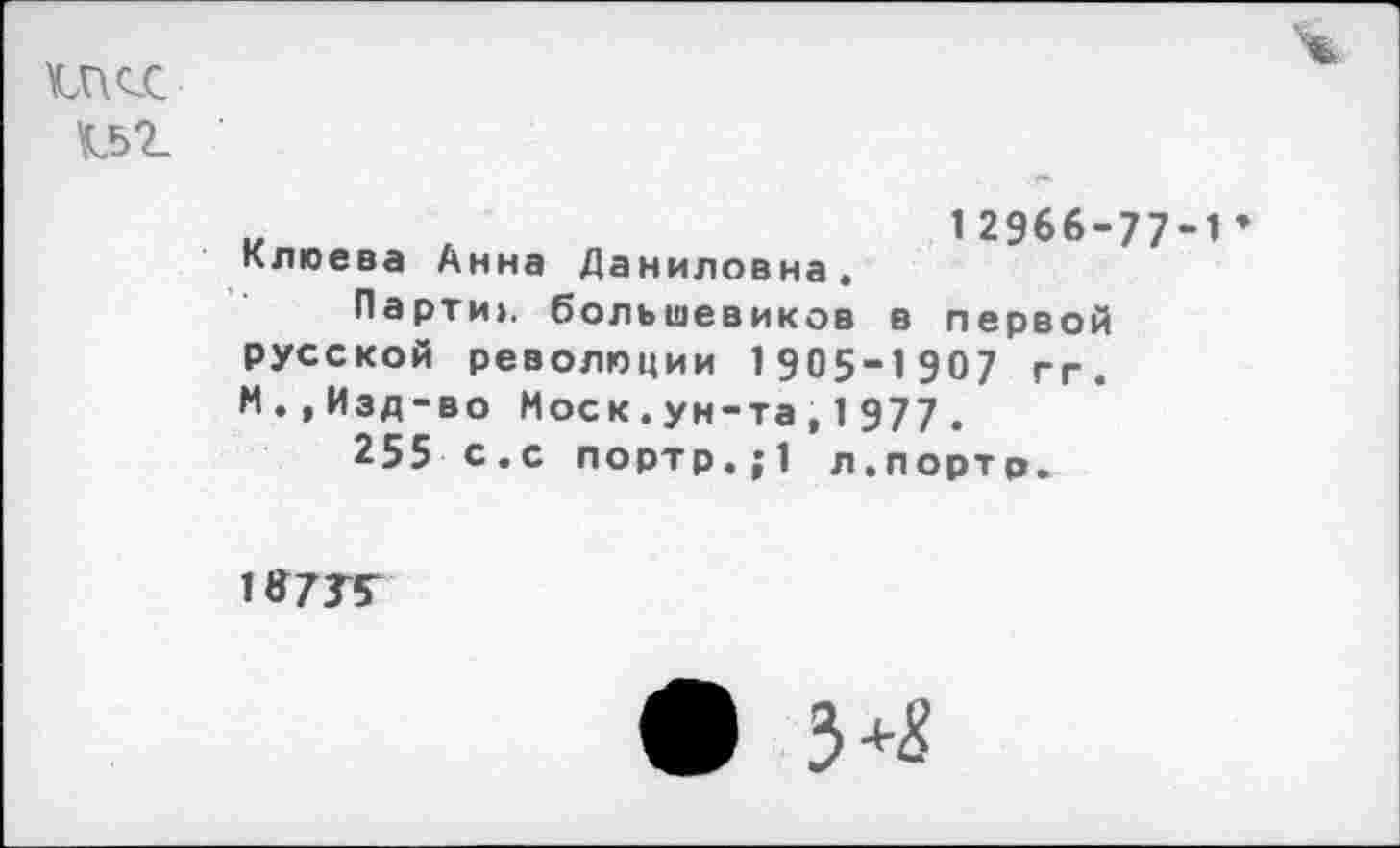 ﻿1П<Х
ч
Клюева Анна Даниловна.
12966-77-1
Парти», большевиков в первой русской революции 1905-1907 гг. М.,Изд-во Моск.ун-та,1977.
255 с.с портр.;1 л.портр.
1Я73Т